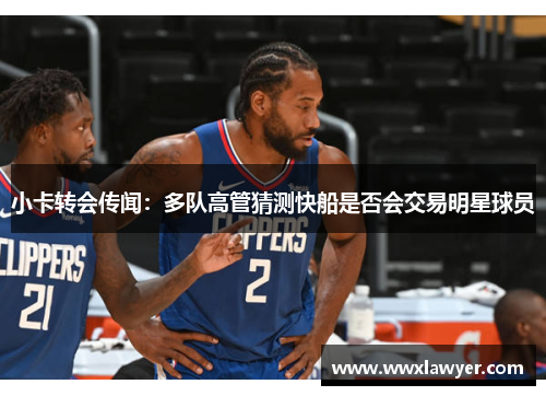 小卡转会传闻：多队高管猜测快船是否会交易明星球员